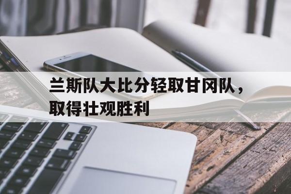 关于兰斯队大比分轻取甘冈队,取得壮观胜利的信息